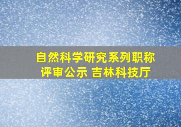 自然科学研究系列职称评审公示 吉林科技厅